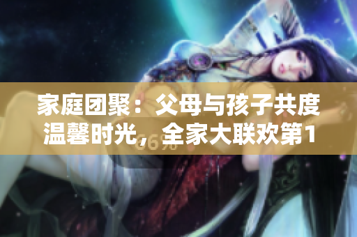 家庭团聚：父母与孩子共度温馨时光，全家大联欢第14集
