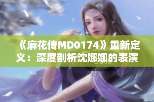 《麻花传MD0174》重新定义：深度剖析沈娜娜的表演艺术巅峰