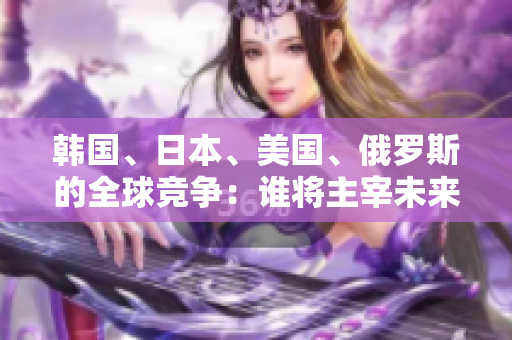 韩国、日本、美国、俄罗斯的全球竞争：谁将主宰未来？