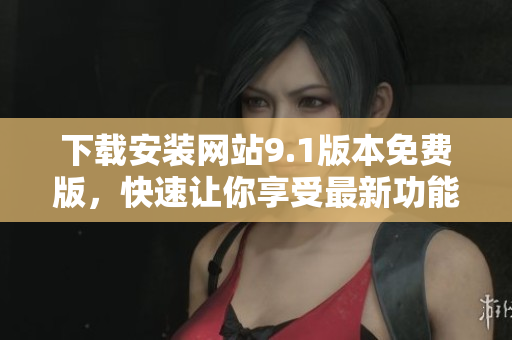 下载安装网站9.1版本免费版，快速让你享受最新功能
