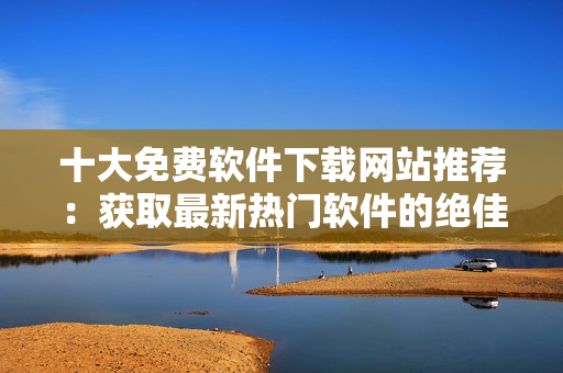 十大免费软件下载网站推荐：获取最新热门软件的绝佳去处