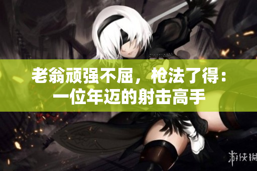 老翁顽强不屈，枪法了得：一位年迈的射击高手