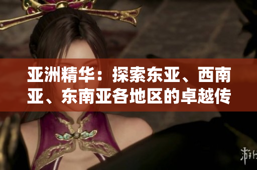 亚洲精华：探索东亚、西南亚、东南亚各地区的卓越传统与创新产品