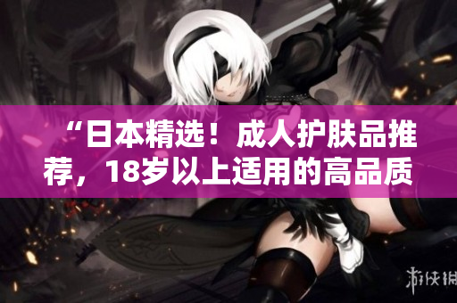 “日本精选！成人护肤品推荐，18岁以上适用的高品质护肤选择！”