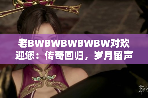 老BWBWBWBWBW对欢迎您：传奇回归，岁月留声。