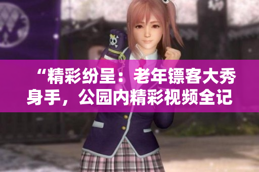 “精彩纷呈：老年镖客大秀身手，公园内精彩视频全记录！”