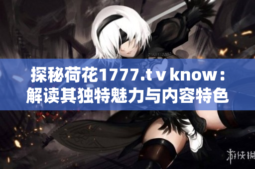 探秘荷花1777.tⅴknow：解读其独特魅力与内容特色