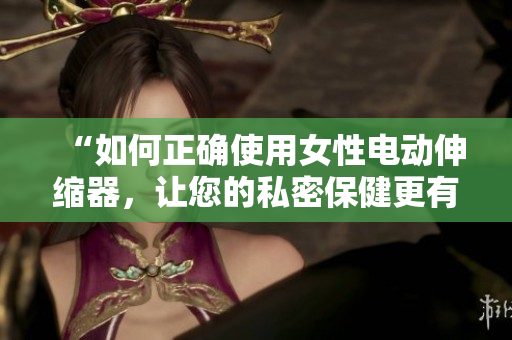 “如何正确使用女性电动伸缩器，让您的私密保健更有效？”