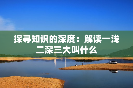 探寻知识的深度：解读一浅二深三大叫什么