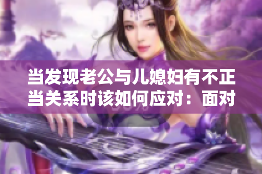 当发现老公与儿媳妇有不正当关系时该如何应对：面对家庭困境的有效策略