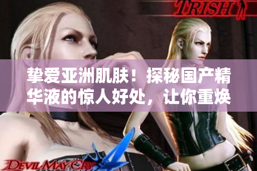 挚爱亚洲肌肤！探秘国产精华液的惊人好处，让你重焕青春与活力
