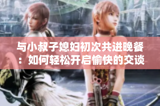 与小叔子媳妇初次共进晚餐：如何轻松开启愉快的交谈？