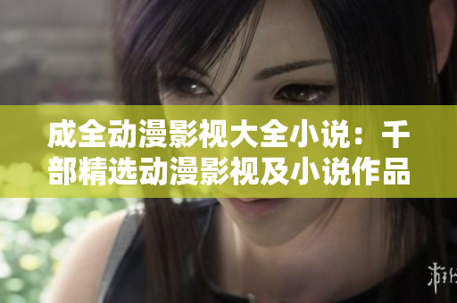 成全动漫影视大全小说：千部精选动漫影视及小说作品任你畅享
