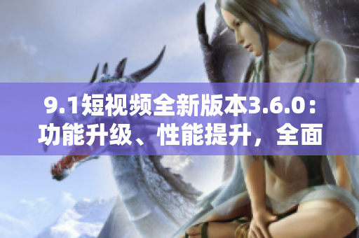 9.1短视频全新版本3.6.0：功能升级、性能提升，全面优化用户体验
