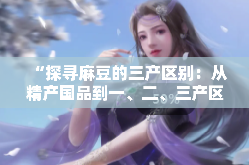 “探寻麻豆的三产区别：从精产国品到一、二、三产区的差异解析”