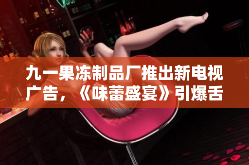 九一果冻制品厂推出新电视广告，《味蕾盛宴》引爆舌尖新风潮