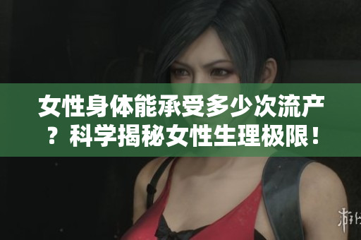 女性身体能承受多少次流产？科学揭秘女性生理极限！
