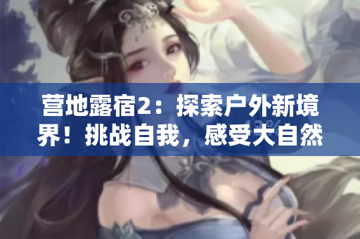 营地露宿2：探索户外新境界！挑战自我，感受大自然的魅力！