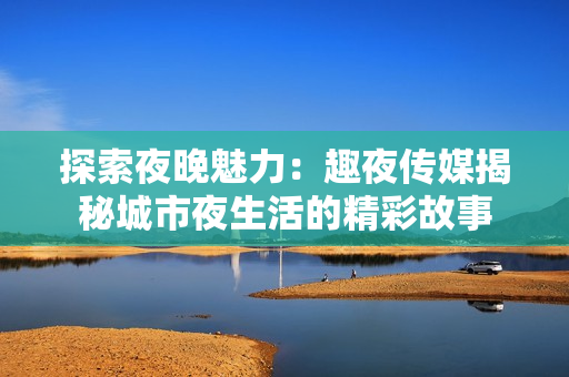 探索夜晚魅力：趣夜传媒揭秘城市夜生活的精彩故事