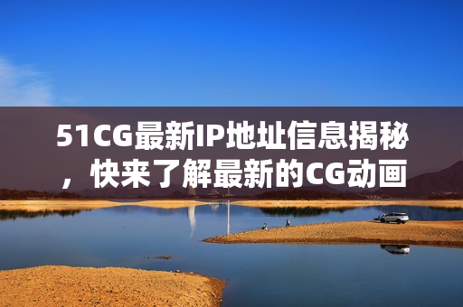 51CG最新IP地址信息揭秘，快来了解最新的CG动画网址！