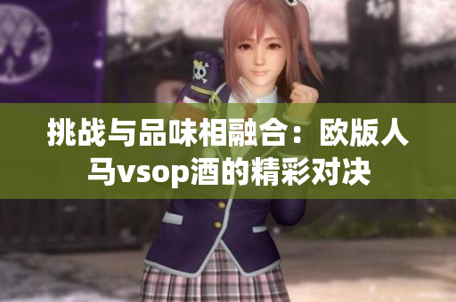 挑战与品味相融合：欧版人马vsop酒的精彩对决