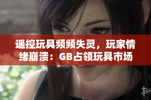 遥控玩具频频失灵，玩家情绪崩溃：GB占领玩具市场？