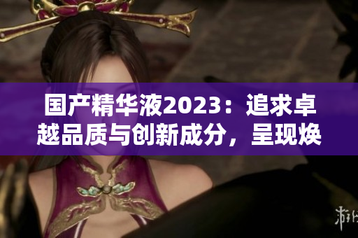 国产精华液2023：追求卓越品质与创新成分，呈现焕彩新体验