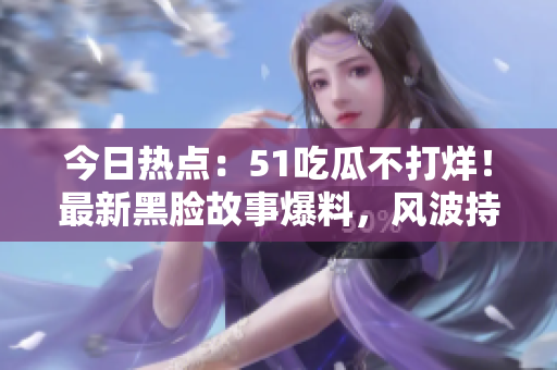 今日热点：51吃瓜不打烊！最新黑脸故事爆料，风波持续，引发广泛关注！