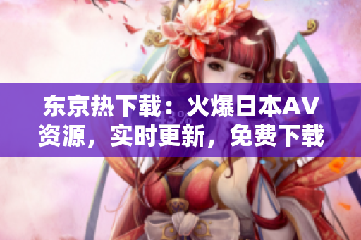 东京热下载：火爆日本AV资源，实时更新，免费下载！