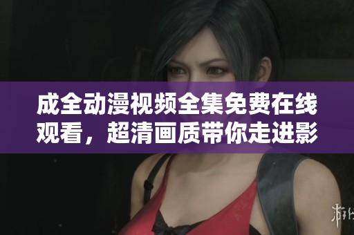 成全动漫视频全集免费在线观看，超清画质带你走进影音世界