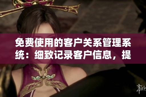 免费使用的客户关系管理系统：细致记录客户信息，提高客户满意度