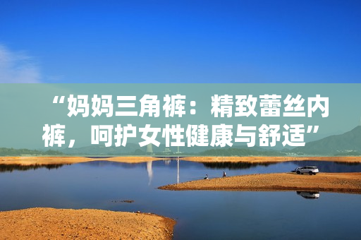 “妈妈三角裤：精致蕾丝内裤，呵护女性健康与舒适”