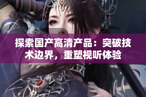 探索国产高清产品：突破技术边界，重塑视听体验