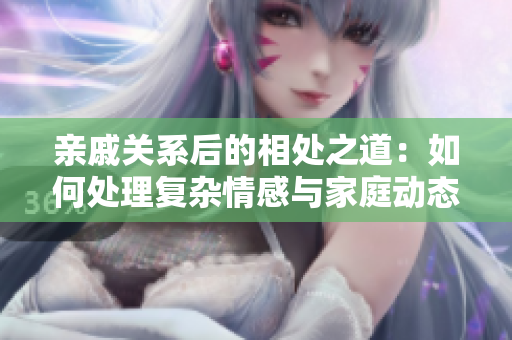 亲戚关系后的相处之道：如何处理复杂情感与家庭动态？