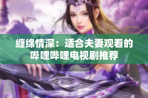 缠绵情深：适合夫妻观看的哔哩哔哩电视剧推荐