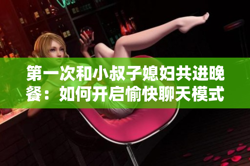 第一次和小叔子媳妇共进晚餐：如何开启愉快聊天模式？
