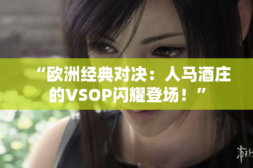 “欧洲经典对决：人马酒庄的VSOP闪耀登场！”