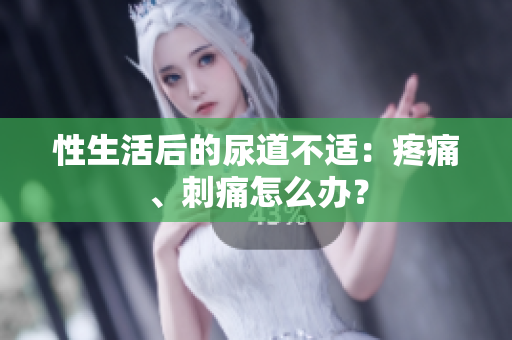 性生活后的尿道不适：疼痛、刺痛怎么办？
