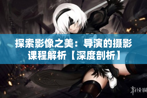 探索影像之美：导演的摄影课程解析【深度剖析】