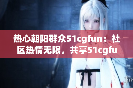 热心朝阳群众51cgfun：社区热情无限，共享51cgfun的乐趣