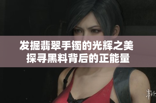 发掘翡翠手镯的光辉之美 探寻黑料背后的正能量