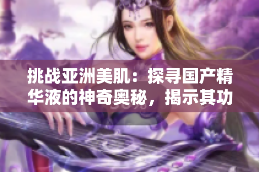 挑战亚洲美肌：探寻国产精华液的神奇奥秘，揭示其功效与福利