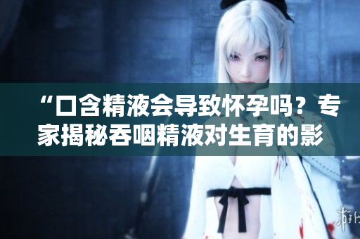 “口含精液会导致怀孕吗？专家揭秘吞咽精液对生育的影响”