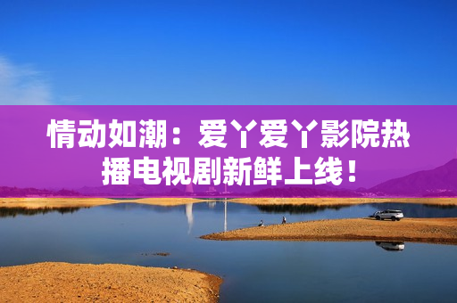 情动如潮：爱丫爱丫影院热播电视剧新鲜上线！