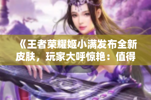 《王者荣耀姬小满发布全新皮肤，玩家大呼惊艳：值得收藏的视觉盛宴！》