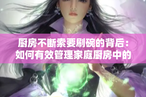 厨房不断索要刷碗的背后：如何有效管理家庭厨房中的清洁工作