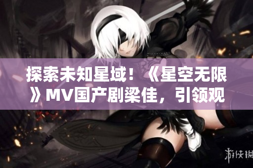 探索未知星域！《星空无限》MV国产剧梁佳，引领观众穿越星际探险之旅