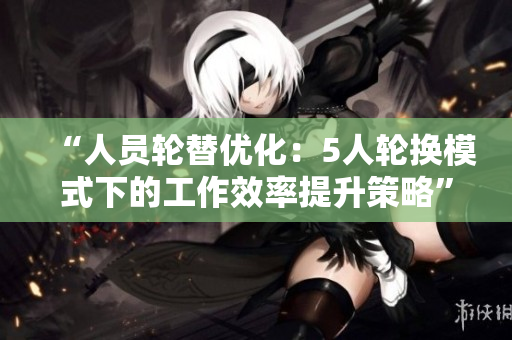 “人员轮替优化：5人轮换模式下的工作效率提升策略”