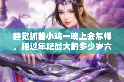 睡觉抓着小鸡一晚上会怎样，睡过年纪最大的多少岁六十多，水润紧致销魂低吟古代，水润紧致销魂低吟，说说都是怎么的干对象的，睡眠を取らなくてもいい1125