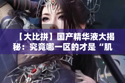 【大比拼】国产精华液大揭秘：究竟哪一区的才是“肌肤救星”？